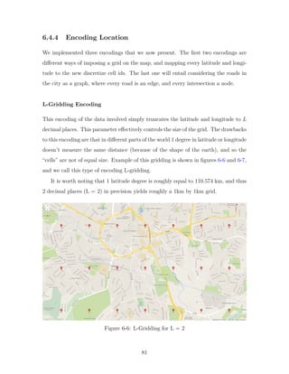 6.4.4 Encoding Location
We implemented three encodings that we now present. The first two encodings are
different ways of imposing a grid on the map, and mapping every latitude and longi-
tude to the new discretize cell ids. The last one will entail considering the roads in
the city as a graph, where every road is an edge, and every intersection a node.
L-Gridding Encoding
This encoding of the data involved simply truncates the latitude and longitude to 𝐿
decimal places. This parameter effectively controls the size of the grid. The drawbacks
to this encoding are that in different parts of the world 1 degree in latitude or longitude
doesn’t measure the same distance (because of the shape of the earth), and so the
“cells” are not of equal size. Example of this gridding is shown in figures 6-6 and 6-7,
and we call this type of encoding L-gridding.
It is worth noting that 1 latitude degree is roughly equal to 110.574 km, and thus
2 decimal places (L = 2) in precision yields roughly a 1km by 1km grid.
Figure 6-6: L-Gridding for L = 2
81
 
