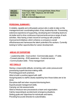 PERSONAL SUMMARY:
A reliable, capable and enthusiastic person who is able to take on the
management and coordinating duties of any leadership role. Possessing
extensive experience of supporting, developing and motivating teams to
do better and to drive continuous improvements across a range of work
activities. Also having a track record of coming up with practical
improvementinitiatives which enhance a company’s overall
effectivenessand harnesses the latent potential of its workers. Currently
looking to further opportunities for career development.
AREAS OF EXPERTISE
- Leadership skills - Cost control - Commercially aware - IT skills
- Forward planning - EHS awareness - Customerservice
- Communication skills - Time management
KEY SKILLS
Having a responsible attitude,remaining calm under pressure and
possessing superb decisionmaking skills.
Promoting good work practices.
Able to build a positive rapport with staff.
Assigning tasks to staff & clearly explaining how those duties are to be
done.
Discipline staff and when required dismissing them.
Superb people management skills.
Carrying out risk assessments.
Able to introduce new processesto a team and organization.
Calmly responding to accidentand emergencysituations.
Setting goals and objectives forindividuals and teams.
Providing focus and direction to subordinates.
72 Donegal Avenue, Connaught Estate, Elsies River
Cape Town, 7490. Telephone: 021 931 0330
Cell: 081 312 7365
E-Mail: mrvbmartin@gmail.com
VINCENT
BENEDICT
MARTIN
 
