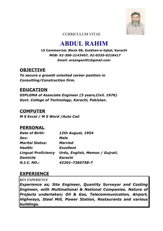 CURRICULUM VITAE
ABDUL RAHIM
15 Commercial, Block 08, Gulshan-e-Iqbal, Karachi
MOB: 92-300-2143407, 92-0335-0218417
Email: arsangani01@gmail.com
OBJECTIVE
To secure a growth oriented career position in
Consulting/Construction firm.
EDUCATION
DIPLOMA of Associate Engineer (3 years,Civil. 1976)
Govt. College of Technology, Karachi, Pakistan.
COMPUTER
M S Excel / M S Word /Auto Cad
PERSONAL
Date of Birth: 12th August, 1954
Sex: Male
Marital Status: Married
Health: Excellent
Lingual Proficiency Urdu, English, Memon / Gujrati.
Domicile Karachi
N.I.C. NO.: 42201-7360758-7
EXPERIENCE
KEY EXPERIENCE
Experience as; Site Engineer, Quantity Surveyor and Costing
Engineer, with Multinational & National Companies. Nature of
Projects undertaken; Oil & Gas, Telecommunication, Airport,
Highways, Steel Mill, Power Station, Restaurants and various
buildings.
 