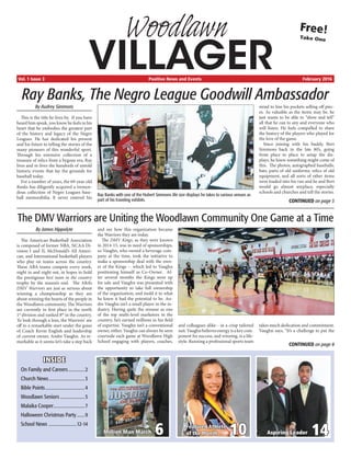 Woodlawn
VILLAGERVol. 1 Issue 3	 Positive News and Events	 February 2016
Free!
Take One
INSIDE
On Family and Careers...............2
Church News................................3
Bible Points...................................4
Woodlawn Seniors......................5
Malaika Cooper............................7
Halloween Christmas Party........9
School News .........................12-14
6Million Man March 10Featured Athlete
of the Month 14Aspiring Leader
Ray Banks, The Negro League Goodwill Ambassador
By Audrey Simmons
This is the title he lives by. If you have
heard him speak, you know he feels in his
heart that he embodies the greatest part
of the history and legacy of the Negro
Leagues. He has dedicated his present
and his future to telling the stories of the
many pioneers of this wonderful sport.
Through his extensive collection of a
treasure of relics from a bygone era, Ray
lives and re-lives the hundreds of untold
historic events that lay the grounds for
baseball today.
For a number of years, the 69-year-old
Banks has diligently acquired a tremen-
dous collection of Negro Leagues base-
ball memorabilia. It never entered his
mind to line his pockets selling off piec-
es. As valuable as the items may be, he
just wants to be able to “show and tell”
all that he can to any and everyone who
will listen. He feels compelled to share
the history of the players who played for
the love of the game.
Since joining with his buddy, Bert
Simmons back in the late 80’s, going
from place to place to setup the dis-
plays, he knew something might come of
this. The photos, autographed baseballs,
bats, parts of old uniforms, relics of old
equipment, and all sorts of other items
were loaded into his van and he and Bert
would go almost anyplace, especially
schools and churches and tell the stories.
The DMV Warriors are Uniting the Woodlawn Community One Game at a Time
By James Hippolyte
The American Basketball Association
is composed of former NBA, NCAA Di-
vision I and II, McDonald’s All Ameri-
can, and International basketball players
who play on teams across the country.
These ABA teams compete every week,
night in and night out, in hopes to hold
the prestigious best team in the country
trophy by the season’s end. The ABA’s
DMV Warriors are just as serious about
winning a championship as they are
about winning the hearts of the people in
the Woodlawn community. The Warriors
are currently in first place in the north
1st
division and ranked 8th
in the country.
To look through a lens, the Warriors’ are
off to a remarkable start under the guise
of Coach Kevin English and leadership
of current owner, Andre Vaughn. As re-
markable as it seems let’s take a step back
and see how this organization became
the Warriors they are today.
The DMV Kings, as they were known
in 2014-15, was in need of sponsorships,
so Vaughn, who owned a beverage com-
pany at the time, took the initiative to
make a sponsorship deal with the own-
er of the Kings -- which led to Vaughn
positioning himself as Co-Owner. Af-
ter several months the Kings were up
for sale and Vaughn was presented with
the opportunity to take full ownership
of the organization, and mold it to what
he knew it had the potential to be. An-
dre Vaughn isn’t a small player in the in-
dustry. Having quite the resume as one
of the top multi-level marketers in the
country, he’s earned millions in his field
of expertise. Vaughn isn’t a conventional
owner, either. Vaughn can always be seen
courtside each game at Woodlawn High
School engaging with players, coaches,
and colleagues alike-- in a crisp tailored
suit.Vaughnbelievesenergyisakeycom-
ponent for success, and winning, is a life-
style. Running a professional sports team
takes much dedication and commitment.
Vaughn says, “It’s a challenge to put the
CONTINUED on page 8
CONTINUED on page 3
Ray Banks with one of the Hubert Simmons life size displays he takes to various venues as
part of his traveling exhibits.
 