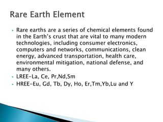  Rare earths are a series of chemical elements found
in the Earth’s crust that are vital to many modern
technologies, including consumer electronics,
computers and networks, communications, clean
energy, advanced transportation, health care,
environmental mitigation, national defense, and
many others.
 LREE-La, Ce, Pr,Nd,Sm
 HREE-Eu, Gd, Tb, Dy, Ho, Er,Tm,Yb,Lu and Y
 