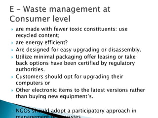  are made with fewer toxic constituents: use
recycled content;
 are energy efficient?
 Are designed for easy upgrading or disassembly.
 Utilize minimal packaging offer leasing or take
back options have been certified by regulatory
authorities.
 Customers should opt for upgrading their
computers or
 Other electronic items to the latest versions rather
than buying new equipment’s.

 NGOs should adopt a participatory approach in
 