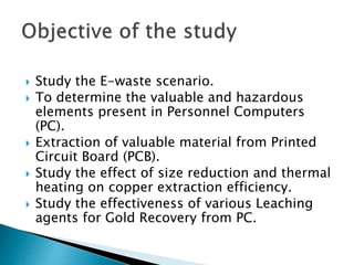  Study the E-waste scenario.
 To determine the valuable and hazardous
elements present in Personnel Computers
(PC).
 Extraction of valuable material from Printed
Circuit Board (PCB).
 Study the effect of size reduction and thermal
heating on copper extraction efficiency.
 Study the effectiveness of various Leaching
agents for Gold Recovery from PC.
 