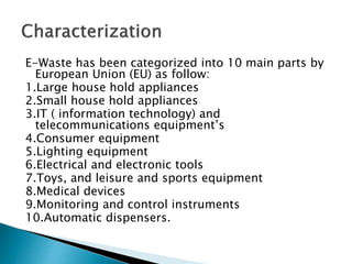 E-Waste has been categorized into 10 main parts by
European Union (EU) as follow:
1.Large house hold appliances
2.Small house hold appliances
3.IT ( information technology) and
telecommunications equipment’s
4.Consumer equipment
5.Lighting equipment
6.Electrical and electronic tools
7.Toys, and leisure and sports equipment
8.Medical devices
9.Monitoring and control instruments
10.Automatic dispensers.
 