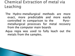 The Hydro-metallurgical methods are more
exact, more predictable and more easily
controlled in comparison to the Pyro-
metallurgical processes for metal recovery
from the computer main boards
Aqua regia was used to fully leach out the
metals from the samples.
 