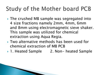  The crushed MB sample was segregated into
4 size fractions namely 2mm, 4mm, 6mm
and 8mm using electromagnetic sieve shaker.
This sample was utilized for chemical
extraction using Aqua Regia.
 Two alternative methods has been used for
chemical extraction of MB PCB
 1. Heated Sample 2. Non- heated Sample
 