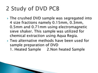  The crushed DVD sample was segregated into
4 size fractions namely 0.15mm, 0.3mm,
0.5mm and 0.71mm using electromagnetic
sieve shaker. This sample was utilized for
chemical extraction using Aqua Regia.
 Two alternative methods have been used for
sample preparation of DVD
1. Heated Sample 2.Non heated Sample
 