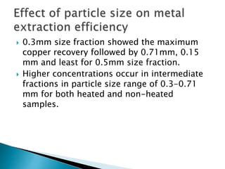  0.3mm size fraction showed the maximum
copper recovery followed by 0.71mm, 0.15
mm and least for 0.5mm size fraction.
 Higher concentrations occur in intermediate
fractions in particle size range of 0.3-0.71
mm for both heated and non-heated
samples.
 
