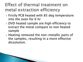  Firstly PCB heated with 85 deg temperature
into the oven for 6 hr
 DVD heated sample are high efficiency to
extract the metal compare to non heated
sample
 Heating removed the non-metallic parts of
the samples, resulting in a more effective
dissolution.
 