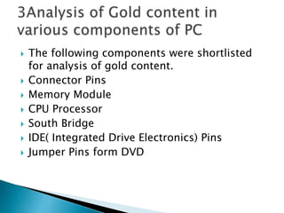  The following components were shortlisted
for analysis of gold content.
 Connector Pins
 Memory Module
 CPU Processor
 South Bridge
 IDE( Integrated Drive Electronics) Pins
 Jumper Pins form DVD
 