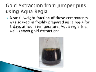  A small weight fraction of these components
was soaked in freshly prepared aqua regia for
2 days at room temperature. Aqua regia is a
well-known gold extract ant.
 