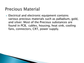  Electrical and electronic equipment contains
various precious materials such as palladium, gold,
and silver. Most of the Precious substances are
found in PCB, cables, housing, heat sink, cooling
fans, connectors, CRT, power supply.
 