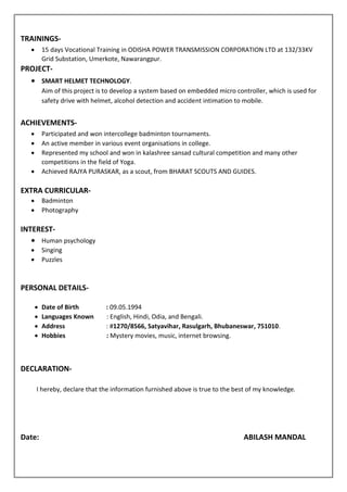 TRAININGS-
 15 days Vocational Training in ODISHA POWER TRANSMISSION CORPORATION LTD at 132/33KV
Grid Substation, Umerkote, Nawarangpur.
PROJECT-
 SMART HELMET TECHNOLOGY.
Aim of this project is to develop a system based on embedded micro controller, which is used for
safety drive with helmet, alcohol detection and accident intimation to mobile.
ACHIEVEMENTS-
 Participated and won intercollege badminton tournaments.
 An active member in various event organisations in college.
 Represented my school and won in kalashree sansad cultural competition and many other
competitions in the field of Yoga.
 Achieved RAJYA PURASKAR, as a scout, from BHARAT SCOUTS AND GUIDES.
EXTRA CURRICULAR-
 Badminton
 Photography
INTEREST-
 Human psychology
 Singing
 Puzzles
PERSONAL DETAILS-
 Date of Birth : 09.05.1994
 Languages Known : English, Hindi, Odia, and Bengali.
 Address : #1270/8566, Satyavihar, Rasulgarh, Bhubaneswar, 751010.
 Hobbies : Mystery movies, music, internet browsing.
DECLARATION-
I hereby, declare that the information furnished above is true to the best of my knowledge.
Date: ABILASH MANDAL
 