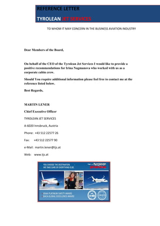 TO WHOM IT MAY CONCERN IN THE BUSINESS AVIATION INDUSTRY
Dear Members of the Board,
On behalf of the CEO of the Tyrolean Jet Services I would like to provide a
positive recommendations for Irina Nagmanova who worked with us as a
corporate cabin crew.
Should You require additional information please feel free to contact me at the
reference listed below.
Best Regards,
MARTIN LENER
Chief Executive Officer
TYROLEAN JET SERVICES
A-6020 Innsbruck, Austria
Phone: +43 512 22577 26
Fax: +43 512 22577 90
e-Mail: martin.lener@tjs.at
Web: www.tjs.at
REFERENCE LETTER
TYROLEAN JET SERVICES
 