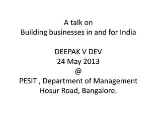 A talk on
Building businesses in and for India
DEEPAK V DEV
24 May 2013
@
PESIT , Department of Management
Hosur Road, Bangalore.
 