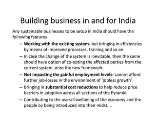 Building business in and for India
Any sustainable businesses to be setup in India should have the
following features
– Working with the existing system- but bringing in efficiencies
by means of improved processes, training and so on
– In case the change of the system is inevitable, then the same
should have option of co-opting the affected parties from the
current system, onto the new framework.
– Not impacting the gainful employment levels- cannot afford
further job-losses in the environment of ‘jobless growth’
– Bringing in substantial cost reductions to help reduce price
barriers in adoption across all sections of the Pyramid
– Contributing to the overall wellbeing of the economy and the
people by being introduced into their midst….
 