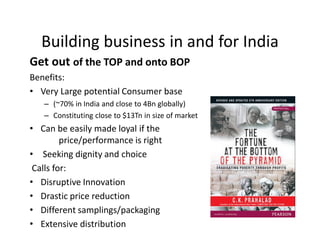 Get out of the TOP and onto BOP
Benefits:
• Very Large potential Consumer base
– (~70% in India and close to 4Bn globally)
– Constituting close to $13Tn in size of market
• Can be easily made loyal if the
price/performance is right
• Seeking dignity and choice
Calls for:
• Disruptive Innovation
• Drastic price reduction
• Different samplings/packaging
• Extensive distribution
Building business in and for India
 