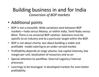 • Additional points
• BOP is not a monolith. Wide variations exist between BOP
markets—India versus Mexico, or within India, Tamil Nadu versus
Bihar. There is no universal BOP solution. Solutions must be
specific to an industry and to a particular target within the BOP.
• BOP is not about charity- but about building a viable and
profitable model catering to an under-served market.
• Profitability depends on large volume, low capital intensity, low
margin per unit, localisation of resources and so on
• Special attention to workflow- External Logistics/ Internal
processes
• Learnings to be leveraged in developed markets for even better
profitability
Building business in and for India
Conversion of BOP markets
 