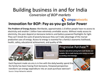 Innovation for BOP: Pay-as-you-go Solar Power
Building business in and for India
Conversion of BOP markets
The Problem of Energy Access: Worldwide, approximately 1.6 billion people have no access to
electricity and another 1 billion have extremely unreliable access. Without ready access to
electricity, the poor depend on kerosene lanterns and battery-powered flashlights for light.
They can’t break the cycle of poverty because they can’t take advantage of the myriad
productive uses of energy. Access to energy is essential for a family’s economic livelihood,
health, safety, educational achievement, and quality of life.
Each Payment made via sms is in line with the daily/weekly spend that
the family has been having from kerosene, firewood perspective-
transform san energy expenditure into an asset purchase exercise!!
Source: Simpa Networks website
 