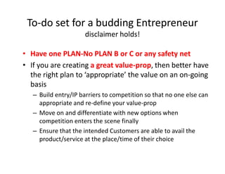 • Have one PLAN-No PLAN B or C or any safety net
• If you are creating a great value-prop, then better have
the right plan to ‘appropriate’ the value on an on-going
basis
– Build entry/IP barriers to competition so that no one else can
appropriate and re-define your value-prop
– Move on and differentiate with new options when
competition enters the scene finally
– Ensure that the intended Customers are able to avail the
product/service at the place/time of their choice
To-do set for a budding Entrepreneur
disclaimer holds!
 