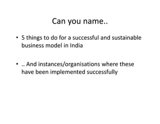 Can you name..
• 5 things to do for a successful and sustainable
business model in India
• .. And instances/organisations where these
have been implemented successfully
 