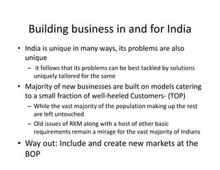 Building business in and for India
• India is unique in many ways, its problems are also
unique
– it follows that its problems can be best tackled by solutions
uniquely tailored for the same
• Majority of new businesses are built on models catering
to a small fraction of well-heeled Customers- (TOP)
– While the vast majority of the population making up the rest
are left untouched
– Old issues of RKM along with a host of other basic
requirements remain a mirage for the vast majority of Indians
• Way out: Include and create new markets at the
BOP
 
