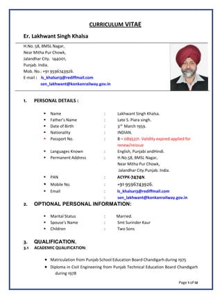 CURRICULUM VITAE
Er. Lakhwant Singh Khalsa
H.No. 58, BMSL Nagar,
Near Mitha Pur Chowk,
Jalandhar City. 144001,
Punjab. India.
Mob. No.: +91 9596743926.
E-mail : ls_khalsa13@rediffmail.com
sen_lakhwant@konkanrailway.gov.in
1. PERSONAL DETAILS :
 Name : Lakhwant Singh Khalsa.
 Father’s Name : Late S. Piara singh.
 Date of Birth : 3rd
March 1959.
 Nationality : INDIAN.
 Passport No. : B – 0895371. Validity expired applied for
renew/reissue
 Languages Known : English, Punjabi andHindi.
 Permanent Address : H.No.58, BMSL Nagar,
Near Mitha Pur Chowk,
Jalandhar City.Punjab. India.
 PAN : ACYPK-7474N.
 Mobile No. : +91 9596743926.
 Email : ls_khalsa13@rediffmail.com
: sen_lakhwant@konkanrailway.gov.in
2. OPTIONAL PERSONAL INFORMATION:
 Marital Status : Married.
 Spouse's Name : Smt Surinder Kaur
 Children : Two Sons
3. QUALIFICATION.
3.1 ACADEMIC QUALIFICATION:
• Matriculation from Punjab School Education Board Chandigarh during 1975
• Diploma in Civil Engineering from Punjab Technical Education Board Chandigarh
during 1978
Page 1 of 12
 