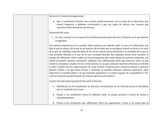 10
Ejercicio 4. Creación de argumentos
 Que el estudiante formule una oración, preferentemente con el tema de la educación, que
estaría dispuesto a defender (conclusión) y que sea capaz de ofrecer tres razones que
sustenten dicha afirmación (premisas).
Desarrollo del curso:
1. El curso iniciará con un espacio de problematización generado por el docente en el que plantee
lo siguiente:
Por nuestra experiencia en la escuela, todos tenemos una opinión sobre lo que es la educación, una
idea lo que es educar, de lo que es un maestro, de los fines que se persiguen cuando se forma a un niño,
de lo que un individuo educado debe de ser, de los aportes de la educación a la sociedad, de lo que es
una sociedad educada y lo que no es una sociedad educada. Sin embargo, pocas veces tenemos el
tiempo de reflexionar sobre cuáles son los presupuestos que están debajo de nuestras opiniones, ¿de
dónde provienen nuestras opiniones? ¿Quiénes han reflexionado antes que nosotros sobre lo que
nosotros pensamos? ¿Cuáles son las consecuencias y a las que conducen nuestras creencias si se llevan
a cabo? ¿Cuáles son las repercusiones de estas mismas creencias para nosotros mismos y para los
demás? ¿Cómo o en qué bases firmes o creencias se pueden sustentar nuestras opiniones? ¿Qué
objeciones se pueden poner a lo que nosotros pensamos y si somos capaces de responderlas o no?
¿Son las nuestras necesariamente las mejores opciones que existen?
A partir de este espacio grupal de discusión el docente:
 Identificará en los estudiantes las diversas orientaciones en las diversas posturas filosóficas
que se revisarán en el curso.
 Guiará a los estudiantes hacia la reflexión sobre su propia postura a través de textos y
cuestionamientos.
 Pedirá a los estudiantes que reflexionen sobre los argumentos a favor y en contra que se
 