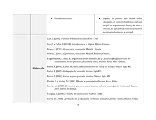 13
 Documento escrito.  Expresa la postura que tienen sobre
educación, el contexto histórico en el que
surgió, los argumentos a favor y en contra,
y si ésta, es aplicable al contexto educativo
mexicano actualmente y por qué.
Bibliografía
Carr, D. (2005). El sentido de la educación. Barcelona : Graó.
Copi, I. y Cohen, C. (2011). Introducción a la Lógica. México: Limusa.
Dewey, J. (1995). Democracia y educación. Madrid : Morata.
Dewey, J. (2004). Experiencia y educación. Madrid: Biblioteca Nueva.
Faigenbaum, G. (2010). La argumentación en los niños. En J. Castorina (Ed.), Desarrollo del
conocimiento social: prácticas, discursos y teoría . Buenos Aires: Miño y Dávila.
Freire, P. (1996). Cartas a Cristina: reflexiones sobre mi vida y mi trabajo. México: Siglo XXI.
Freire, P. (2005). Pedagogía del oprimido. México: Siglo XXI.
Freire, P. (2010). Cartas a quien pretende enseñar. México: Siglo XXI.
Plantin, C. y. Muñoz, N. (2011). El hacer argumentativo. Buenos Aires: Biblos.
Ranciere, J. (2007). El maestro ignorante: cinco lecciones sobre la emancipación intelectual . Buenos
Aires: Libros del Zorzal .
Vázquez, G. (2008). Filosofía de la educación. Madrid: Trotta.
Yurén, M. (2008). La Filosofía de la educación en México: principios, fines y valores. México: Trillas.
 