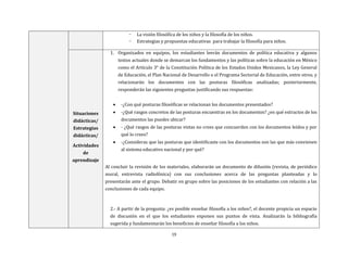 19
- La visión filosófica de los niños y la filosofía de los niños.
- Estrategias y propuestas educativas para trabajar la filosofía para niños.
Situaciones
didácticas/
Estrategias
didácticas/
Actividades
de
aprendizaje
1. Organizados en equipos, los estudiantes leerán documentos de política educativa y algunos
textos actuales donde se demarcan los fundamentos y las políticas sobre la educación en México
como el Artículo 3° de la Constitución Política de los Estados Unidos Mexicanos, la Ley General
de Educación, el Plan Nacional de Desarrollo o el Programa Sectorial de Educación, entre otros, y
relacionarán los documentos con las posturas filosóficas analizadas; posteriormente,
responderán las siguientes preguntas justificando sus respuestas:
 -¿Con qué posturas filosóficas se relacionan los documentos presentados?
 -¿Qué rasgos concretos de las posturas encuentras en los documentos? ¿en qué extractos de los
documentos las puedes ubicar?
 - ¿Qué rasgos de las posturas vistas no crees que concuerden con los documentos leídos y por
qué lo crees?
 -¿Consideras que las posturas que identificaste con los documentos son las que más convienen
al sistema educativo nacional y por qué?
Al concluir la revisión de los materiales, elaborarán un documento de difusión (revista, de periódico
mural, entrevista radiofónica) con sus conclusiones acerca de las preguntas planteadas y lo
presentarán ante el grupo. Debatir en grupo sobre las posiciones de los estudiantes con relación a las
conclusiones de cada equipo.
2.- A partir de la pregunta: ¿es posible enseñar filosofía a los niños?, el docente propicia un espacio
de discusión en el que los estudiantes exponen sus puntos de vista. Analizarán la bibliografía
sugerida y fundamentarán los beneficios de enseñar filosofía a los niños.
 