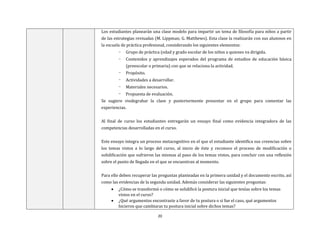 20
Los estudiantes planearán una clase modelo para impartir un tema de filosofía para niños a partir
de las estrategias revisadas (M. Lippman; G. Matthews). Esta clase la realizarán con sus alumnos en
la escuela de práctica profesional, considerando los siguientes elementos:
- Grupo de práctica (edad y grado escolar de los niños a quienes va dirigida.
- Contenidos y aprendizajes esperados del programa de estudios de educación básica
(preescolar o primaria) con que se relaciona la actividad.
- Propósito.
- Actividades a desarrollar.
- Materiales necesarios.
- Propuesta de evaluación.
Se sugiere viodegrabar la clase y posteriormente presentar en el grupo para comentar las
experiencias.
Al final de curso los estudiantes entregarán un ensayo final como evidencia integradora de las
competencias desarrolladas en el curso.
Este ensayo integra un proceso metacognitivo en el que el estudiante identifica sus creencias sobre
los temas vistos a lo largo del curso, al inicio de éste y reconoce el proceso de modificación o
solidificación que sufrieron las mismas al paso de los temas vistos, para concluir con una reflexión
sobre el punto de llegada en el que se encuentran al momento.
Para ello deben recuperar las preguntas planteadas en la primera unidad y el documento escrito, así
como las evidencias de la segunda unidad. Además considerar las siguientes preguntas:
 ¿Cómo se transformó o cómo se solidificó la postura inicial que tenías sobre los temas
vistos en el curso?
 ¿Qué argumentos encontraste a favor de tu postura o si fue el caso, qué argumentos
hicieron que cambiaras tu postura inicial sobre dichos temas?
 