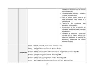 22
principales argumentos sobre las diversas
posturas revisadas;
o Utilización de los conceptos y categorías
revisadas durante el curso;
o Toma de postura frente a alguno de los
temas presentados como dilemas a lo
largo del curso;
o Construcción de argumentos para
defender su propia postura;
o Identificación de los argumentos en
contra que se podrían ofrecer contra su
propia postura;
o Utilización de elementos y situaciones
concretas de la práctica docente que
sirvan para ejemplificar las posturas y los
argumentos presentados de manera
teórica en el ensayo
Bibliografía
Carr, D. (2005). El sentido de la educación . Barcelona : Graó.
Dewey, J. (1995). Democracia y educación. Madrid : Morata.
Freire, P. (1996). Cartas a Cristina: reflexiones sobre mi vida y mi trabajo. México: Siglo XXI.
Freire, P. (2005). Pedagogía del oprimido. México: Siglo XXI.
Freire, P. (2010). Cartas a quien pretende enseñar. México: Siglo XXI.
García, F. (Ed.). (1998). Crecimiento moral y filosofía para niños . Bilbao: Desclée.
 