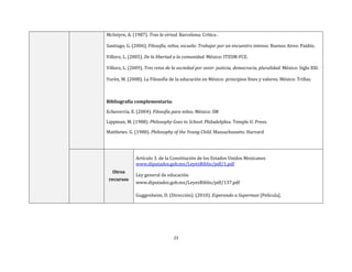 23
McIntyre, A. (1987). Tras la virtud. Barcelona: Crítica .
Santiago, G. (2006). Filosofía, niños, escuela: Trabajar por un encuentro intenso. Buenos Aires: Paidós.
Villoro, L. (2005). De la libertad a la comunidad. México: ITESM-FCE.
Villoro, L. (2009). Tres retos de la sociedad por venir: justicia, democracia, pluralidad. México: Siglo XXI.
Yurén, M. (2008). La Filosofía de la educación en México: principios fines y valores. México: Trillas.
Bibliografía complementaria:
Echeverría, E. (2004). Filosofía para niños. México: SM
Lippman, M. (1988). Philosophy Goes to School. Philadelphia: Temple U. Press.
Matthews. G. (1980). Philosophy of the Young Child. Massachussets: Harvard
Otros
recursos
Artículo 3. de la Constitución de los Estados Unidos Mexicanos
www.diputados.gob.mx/LeyesBiblio/pdf/1.pdf
Ley general de educación
www.diputados.gob.mx/LeyesBiblio/pdf/137.pdf
Guggenheim, D. (Dirección). (2010). Esperando a Superman [Película].
 