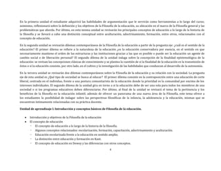 4
En la primera unidad el estudiante adquirirá las habilidades de argumentación que le servirán como herramientas a lo largo del curso;
asimismo, reflexionará sobre la definición y los objetivos de la Filosofía de la educación, su ubicación en el marco de la Filosofía general y las
problemáticas que aborda. Por último, en esta misma unidad se revisarán los principales conceptos de educación a lo largo de la historia de
la filosofía y se llevará a cabo una distinción conceptual entre aculturación, adoctrinamiento, formación, entre otros, relacionados con el
concepto de educación.
En la segunda unidad se revisarán dilemas contemporáneos de la Filosofía de la educación a partir de la pregunta eje: ¿cuál es el sentido de la
educación? El primer dilema se refiere a la naturaleza de la educación ¿es la educación conservadora por esencia, en el sentido en que
necesariamente mantiene el orden de las estructuras y las instituciones gracias a las que es posible o puede ser la educación un agente de
cambio social o de liberación personal? El segundo dilema de la unidad indaga sobre la concepción de la finalidad epistemológica de la
educación: se revisan las concepciones clásicas de conocimiento y se plantea la cuestión de si la finalidad de la educación es la transmisión de
éstos o si la educación consiste, por otro lado, en el cultivo y la investigación de las habilidades que conduzcan al desarrollo de la autonomía.
En la tercera unidad se revisarán dos dilemas contemporáneos sobre la Filosofía de la educación y su relación con la sociedad. La pregunta
eje de esta unidad es ¿Qué tipo de sociedad se busca al educar? El primer dilema consiste en la contraposición entre una educación de corte
liberal, centrada en el individuo, frente a una postura comunitarista de la educación donde la prioridad es la comunidad por encima de los
intereses individuales. El segundo dilema de la unidad gira en torno a si la educación debe de ser una sola para todos los miembros de una
sociedad o si los programas educativos deben diferenciarse. Por último, al final de la unidad se revisará el tema de la pertinencia y los
beneficios de la filosofía en la educación infantil; además de ofrecer un panorama de una nueva área de la Filosofía, este tema ofrece a
los estudiantes la posibilidad de indagar sobre las perspectivas filosóficas de la infancia, la adolesencia y la educación, mismas que se
encuentran íntimamente relacionadas con su práctica docente.
Unidad de aprendizaje I. Introducción y conceptos básicos de Filosofía de la educación.
 Introducción y objetivos de la Filosofía de la educación
 El concepto de educación
- El concepto de educación a lo largo de la historia de la filosofía.
- Algunos conceptos relacionados: escolarización, formación, capacitación, adoctrinamiento y aculturación.
- Educación escolarizada frente a la educación en sentido amplio.
- La distinción entre educación y formación en Kant.
- El concepto de educación en Dewey y las diferencias con otros conceptos.
 