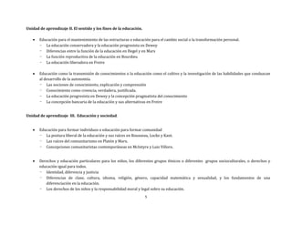 5
Unidad de aprendizaje II. El sentido y los fines de la educación.
 Educación para el mantenimiento de las estructuras o educación para el cambio social o la transformación personal.
- La educación conservadora y la educación progresista en Dewey
- Diferencias entre la función de la educación en Hegel y en Marx
- La función reproductiva de la educación en Bourdieu
- La educación liberadora en Freire
 Educación como la transmisión de conocimientos o la educación como el cultivo y la investigación de las habilidades que conduzcan
al desarrollo de la autonomía.
- Las nociones de conocimiento, explicación y comprensión
- Conocimiento como creencia, verdadera, justificada.
- La educación progresista en Dewey y la concepción pragmatista del conocimiento
- La concepción bancaria de la educación y sus alternativas en Freire
Unidad de aprendizaje III. Educación y sociedad.
 Educación para formar individuos o educación para formar comunidad
- La postura liberal de la educación y sus raíces en Rousseau, Locke y Kant.
- Las raíces del comunitarismo en Platón y Marx.
- Concepciones comunitaristas contemporáneas en McIntyre y Luis Villoro.
 Derechos y educación particulares para los niños, los diferentes grupos étnicos o diferentes grupos socioculturales, o derechos y
educación igual para todos.
- Identidad, diferencia y justicia
- Diferencias de clase, cultura, idioma, religión, género, capacidad matemática y sexualidad, y los fundamentos de una
diferenciación en la educación.
- Los derechos de los niños y la responsabilidad moral y legal sobre su educación.
 