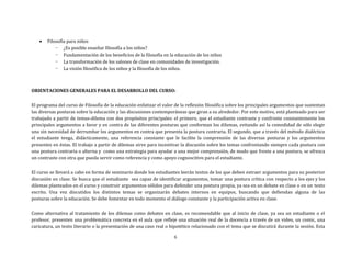  Filosofía para niños
- ¿Es posible enseñar filosofía a los niños?
- Fundamentación de los beneficios de la filosofía en la educación de los niños
- La transformación de los salones de clase en comunidades de investigación.
- La visión filosófica de los niños y la filosofía de los niños.
ORIENTACIONES GENERALES PARA EL DESARROLLO DEL CURSO:
El programa del curso de Filosofía de la educación enfatizar el valor de la reflexión filosófica sobre los principales argumentos que sustentan
las diversas posturas sobre la educación y las discusiones contemporáneas que giran a su alrededor. Por este motivo, está planteado para ser
trabajado a partir de temas-dilema con dos propósitos principales: el primero, que el estudiante contraste y confronte constantemente los
principales argumentos a favor y en contra de las diferentes posturas que conforman los dilemas, evitando así la comodidad de sólo elegir
una sin necesidad de derrumbar los argumentos en contra que presenta la postura contraria. El segundo, que a través del método dialéctico
el estudiante tenga, didácticamente, una referencia constante que le facilite la comprensión de las diversas posturas y los argumentos
presentes en éstas. El trabajo a partir de dilemas sirve para incentivar la discusión sobre los temas confrontando siempre cada postura con
una postura contraria o alterna y como una estrategia para ayudar a una mejor comprensión, de modo que frente a una postura, se ofrezca
un contraste con otra que pueda servir como referencia y como apoyo cognoscitivo para el estudiante.
El curso se llevará a cabo en forma de seminario donde los estudiantes leerán textos de los que deben extraer argumentos para su posterior
discusión en clase. Se busca que el estudiante sea capaz de identificar argumentos, tomar una postura crítica con respecto a los ejes y los
dilemas planteados en el curso y construir argumentos sólidos para defender una postura propia, ya sea en un debate en clase o en un texto
escrito. Una vez discutidos los distintos temas se organizarán debates internos en equipos, buscando que defiendan alguna de las
posturas sobre la educación. Se debe fomentar en todo momento el diálogo constante y la participación activa en clase.
Como alternativa al tratamiento de los dilemas como debates en clase, es recomendable que al inicio de clase, ya sea un estudiante o el
profesor, presenten una problemática concreta en el aula que refleje una situación real de la docencia a través de un video, un comic, una
caricatura, un texto literario o la presentación de una caso real o hipotético relacionado con el tema que se discutirá durante la sesión. Esta
6
 