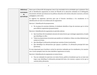 9
didácticas/
Actividades
de
aprendizaje
básica para el desarrollo del programa como el eje articulador de las actividades que se planteen. Para
ello se identificarán argumentos en textos de Filosofía de la educación señalados en la bibliografía,
documentos oficiales que demarcan las políticas educativas del sistema educativo nacional y artículos
pedagógicos, entre otros.
Se sugieren los siguientes ejercicios para que el docente introduzca a los estudiantes en la
identificación así como en la elaboración de argumentos:
Ejercicio 1. Identificación de proposiciones
 De un grupo de oraciones distintas, el estudiante identifica el tipo de oraciones que se sirven
para elaborar argumentos (proposiciones).
Ejercicio 2. Identificación de argumentos en párrafos selectos
 Que el profesor dé al estudiante extractos de textos breves que contengan argumentos y le pida
que identifique en ellos:
 Todas las proposiciones (oraciones que pueden ser verdaderas o falsas con ideas distintas) que
existen en el texto.
 Que identifique la afirmación principal que sustenta el texto (conclusión).
 Que identifique las afirmaciones que apoyan o justifican a la afirmación principal del texto
(premisas).
Es muy importante que el profesor corrija los ejercicios realizados por los estudiantes y les muestre
uno o varios ejemplos claros de cómo identificar argumentos en textos.
Ejercicio 3. Identificación de argumentos en textos breves
 Una vez realizados los ejercicios con textos breves, pedirle al estudiante que lea un texto más
largo y que identifique la afirmación principal del texto y las razones y apoyos en los que se
sustenta dicha afirmación.
 