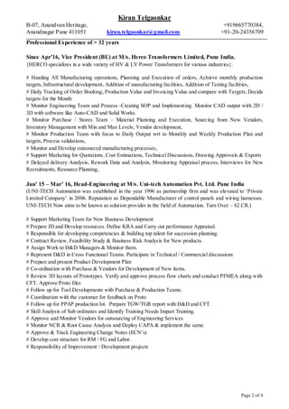 Kiran Telgaonkar
B-07, Anandvan Heritage, +919665770384,
Anandnagar Pune 411051 kiran.telgaonkar@gmail.com +91-20-24356709
Page 2 of 4
Professional Experience of > 32 years
Since Apr’16, Vice President (BU) at M/s. Herco Transformers Limited, Pune India.
{HERCO specializes in a wide variety of HV & LV Power Transformers for various industries}.
# Heading All Manufacturing operations, Planning and Execution of orders, Achieve monthly production
targets, Infrastructural development, Addition of manufacturing facilities, Addition of Testing facilities,
# Daily Tracking of Order Booking, Production Value and Invoicing Value and compare with Targets, Decide
targets for the Month.
# Monitor Engineering Team and Process -Creating SOP and Implementing. Monitor CAD output with 2D /
3D with software like Auto-CAD and Solid Works.
# Monitor Purchase / Stores Team – Material Planning and Execution, Sourcing from New Vendors,
Inventory Management with Min and Max Levels; Vendor development,
# Monitor Production Team with focus to Daily Output wrt to Monthly and Weekly Production Plan and
targets, Process validations,
# Monitor and Develop outsourced manufacturing processes,
# Support Marketing for Quotations, Cost Estimations, Technical Discussions, Drawing Approvals & Exports
# Delayed delivery Analysis, Rework Data and Analysis, Monitoring Appraisal process, Interviews for New
Recruitments, Resource Planning,
Jun’ 15 – Mar’ 16, Head-Engineering at M/s. Uni-tech Automation Pvt. Ltd. Pune India
(UNI-TECH Automation was established in the year 1996 as partnership firm and was elevated to ‘Private
Limited Company’ in 2006. Reputation as Dependable Manufacturer of control panels and wiring harnesses.
UNI-TECH Now aims to be known as solution provider in the field of Automation. Turn Over – 62 CR.)
# Support Marketing Team for New Business Development
# Prepare JD and Develop resources. Define KRA and Carry out performance Appraisal.
# Responsible for developing competencies & building top talent for succession planning.
# Contract Review, Feasibility Study & Business Risk Analysis for New products.
# Assign Work to D&D Managers & Monitor them.
# Represent D&D in Cross Functional Teams. Participate in Technical / Commercial discussions
# Prepare and present Product Development Plan
# Co-ordination with Purchase & Vendors for Development of New items.
# Review 3D layouts of Prototypes. Verify and approve process flow charts and conduct PFMEA along with
CFT. Approve Proto files
# Follow up for Tool Developments with Purchase & Production Teams.
# Coordination with the customer for feedback on Proto
# Follow up for PPAP production lot. Prepare TGW/TGR report with D&D and CFT.
# Skill Analysis of Sub ordinates and Identify Training Needs Impart Training.
# Approve and Monitor Vendors for outsourcing of Engineering Services
# Monitor NCR & Root Cause Analysis and Deploy CAPA & implement the same.
# Approve & Track Engineering Change Notes (ECN’s)
# Develop cost structure for RM / FG and Labor.
# Responsibility of Improvement / Development projects
 