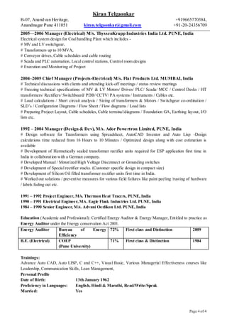 Kiran Telgaonkar
B-07, Anandvan Heritage, +919665770384,
Anandnagar Pune 411051 kiran.telgaonkar@gmail.com +91-20-24356709
Page 4 of 4
2005—2006 Manager (Electrical) M/s. ThyssenKrupp Industries India Ltd. PUNE, India
Electrical system design for Coal handling Plant which includes -
# MV and LV switchgear,
# Transformers up to 10 MVA,
# Conveyor drives, Cable schedules and cable routing
# Scada and PLC automation, Local control stations, Control room designs
# Execution and Monitoring of Project
2004–2005 Chief Manager (Projects-Electrical) M/s. Flat Products Ltd. MUMBAI, India
# Technical discussions with clients and attending kick-off meetings / status review meetings
# Freezing technical specifications of MV & LV Motors/ Drives/ PLC/ Scada/ MCC / Control Desks / HT
transformers/ Rectifiers/ Switchboard/ PDB/ CCTV/ PA systems / Instruments / Cables etc.
# Load calculations / Short circuit analysis / Sizing of transformers & Motors / Switchgear co-ordination /
SLD’s / Configuration Diagrams / Flow Sheet / Flow diagrams / Load lists
# Preparing Project Layout, Cable schedules, Cable terminal diagrams / Foundation GA, Earthing layout, I/O
lists etc.
1992 – 2004 Manager (Design & Dev), M/s. Ador Powertron Limited, PUNE, India
# Design software for Transformers using Spreadsheet, AutoCAD Inventor and Auto Lisp -Design
calculations time reduced from 16 Hours to 10 Minutes / Optimized design along with cost estimation is
available
# Development of Hermetically sealed transformer rectifier units required for ESP application first time in
India in collaboration with a German company.
# Developed Manual / Motorized High Voltage Disconnect or Grounding switches
# Development of Special rectifier stacks. (Customer specific design in compact size)
# Development of Silicon Oil filled transformer rectifier units first time in India.
# Worked out solutions / preventive measures for various field failures like paint peeling /rusting of hardware
/ labels fading out etc.
1991 – 1992 Project Engineer, M/s. Thermon Heat Tracers, PUNE, India
1990 – 1991 Electrical Engineer,M/s. Eagle Flask Industries Ltd. PUNE, India
1984 – 1990 Senior Engineer, M/s. Advani Oerlikon Ltd. PUNE, India
Education (Academic and Professional): Certified Energy Auditor & Energy Manager, Entitled to practice as
Energy Auditor under the Energy conservation Act 2001.
Energy Auditor Bureau of Energy
Efficiency
72% First class and Distinction 2009
B.E. (Electrical) COEP
(Pune University)
71% First class & Distinction 1984
Trainings:
Advance Auto CAD, Auto LISP, C and C++, Visual Basic, Various Managerial Effectiveness courses like
Leadership, Communication Skills, Lean Management,
Personal Profile
Date of Birth: 13th January 1962
Proficiency in Languages: English, Hindi & Marathi, Read/Write/Speak
Married: Yes
 