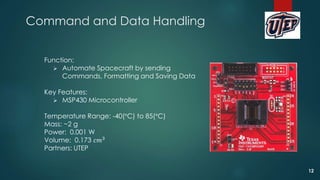 Function:
 Automate Spacecraft by sending
Commands, Formatting and Saving Data
Key Features:
 MSP430 Microcontroller
Temperature Range: -40(°C) to 85(°C)
Mass: ~2 g
Power: 0.001 W
Volume: 0.173 𝑐𝑚3
Partners: UTEP
Command and Data Handling
12
 