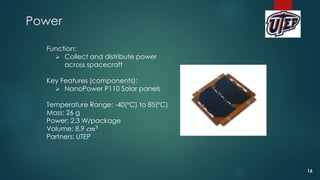 Power
Function:
 Collect and distribute power
across spacecraft
Key Features (components):
 NanoPower P110 Solar panels
Temperature Range: -40(°C) to 85(°C)
Mass: 26 g
Power: 2.3 W/package
Volume: 8.9 𝑐𝑚3
Partners: UTEP
16
 