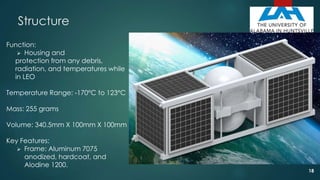 Structure
Function:
 Housing and
protection from any debris,
radiation, and temperatures while
in LEO
Temperature Range: -170°C to 123°C
Mass: 255 grams
Volume: 340.5mm X 100mm X 100mm
Key Features:
 Frame: Aluminum 7075
anodized, hardcoat, and
Alodine 1200.
18
 