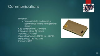 Communications
Function :
 Transmit data and receive
commands to and from ground
station.
Key components: LI-1Radio
Estimated Mass: 52 grams
Volume: 21.45 𝑐𝑚3
Operating Temp: -30(°C) to + 70(°C)
Frequency: 130-450 MHz
Partners: UTEP
19
 