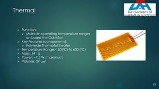 Thermal
 Function:
 Maintain operating temperature ranges
on board the CubeSat
 Key Features (components):
 Polymide Thermofoil heater
 Temperature Range:-150(°C) to 600 (°C)
 Mass: 141 g
 Power: ~7.5 W (maximum)
 Volume: 29 𝑐𝑚2
21
 