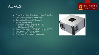 ADACS
 Function: Stabilize & aim the CubeSat
 Key components: MAI 400
 Estimated Mass: 694 grams
 Estimated Power :
 Steady State/ Typical W: 3.17
(0.63amps @ 5V)
 Peak Wattage: 7.23 (145 amps @ 5V)
 Volume: 10x 10 x 5.9cm
 Partners: Tuskegee University
22
 