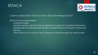 ESTACA
Current collaboration done by email, video networking in future
ESTACA future deliverables
Orbital analysis
Model varying velocity and acceleration based on CubeSat dimensions
Determine an average rate of decay depending of change in mass and
velocity
Time ratio of sun contact and change in internal energy for solar power
26
 