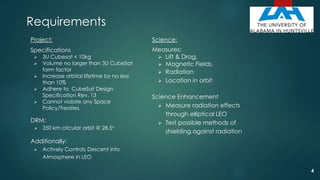Requirements
Project:
Specifications
 3U Cubesat < 10kg
 Volume no larger than 3U CubeSat
form factor
 Increase orbital lifetime by no less
than 10%
 Adhere to CubeSat Design
Specification Rev. 13
 Cannot violate any Space
Policy/Treaties
DRM:
 350 km circular orbit @ 28.5°
Additionally:
 Actively Controls Descent into
Atmosphere in LEO
Science:
Measures:
 Lift & Drag,
 Magnetic Fields,
 Radiation
 Location in orbit
Science Enhancement
 Measure radiation effects
through elliptical LEO
 Test possible methods of
shielding against radiation
4
 