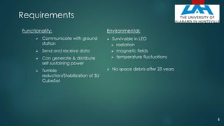 Requirements
Functionality:
 Communicate with ground
station
 Send and receive data
 Can generate & distribute
self sustaining power
 Tumble
reduction/Stabilization of 3U
CubeSat
Environmental:
 Survivable in LEO
 radiation
 magnetic fields
 temperature fluctuations
 No space debris after 25 years
5
 