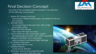 Final Decision Concept
Our final of the available options resulted in the selection
of the following components:
1. Radius 3U Cubesat structure
since each offered similar specs, we opted for the low
cost solution
2. MAI 400 ADCS
A compromise of size and cost, with a high
survivability rating
3. piNAV-NG GPS module
low mass with high accuracy
4. Vacco Palomar micro propulsion system
8 independent thrusters with 6 DOF capability
5. Teledyne UDOS007 micro dosimeter
ultra compact and space flight heritage
6. LI-1 Radio Transceiver
low mass with low cost
7. HM6962 Heaters
most power efficient
8. Bartington Spacemag magnetometer
highest accuracy with low mass
8
 