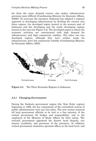 Complex Decision-Making Process 49
far from the main demand centers also makes infrastructure
provision more difficult (Coordinating Ministry for Economic Affairs,
2006b). To overcome the situation, Indonesia has adopted a regional
approach in developing infrastructure by dividing the country into
three regions: the developed region located in the western part of
Indonesia and the developing and the newly developing regions
located in the east (see Figure 3.4). The developed region is where the
economic activities are concentrated with high demand for
infrastructure and high commercial viability. The other two less
developed regions, although they have similar needs for
infrastructure, have low commercial viability (Coordinating Ministry
for Economic Affairs, 2005).
Figure 3.4 The Three Economic Regions in Indonesia
3.3.1 Changing Environment
During the Soeharto government regime (the New Order regime)
beginning in 1966, the key components of the centralized system of
public administration were put into place. The new system required
all local government officials to be tied to a line ministry of the
central government for budget and responsibility, and to the
employees of the Ministry of Home Affairs for their salary. The
national government appointed the district head (bupati), city
mayors (walikota), and governors of the provinces. In addition,
central government ministries operated offices at the local level, and
 